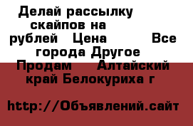 Делай рассылку 500000 скайпов на 1 000 000 рублей › Цена ­ 120 - Все города Другое » Продам   . Алтайский край,Белокуриха г.